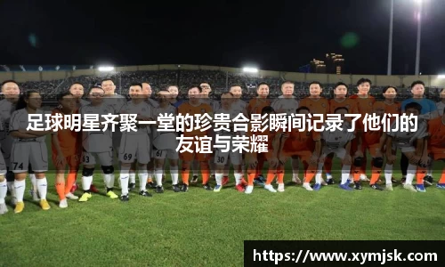 足球明星齐聚一堂的珍贵合影瞬间记录了他们的友谊与荣耀