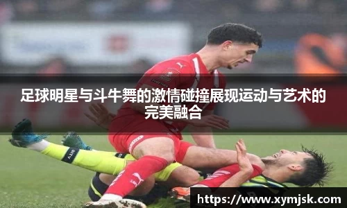 足球明星与斗牛舞的激情碰撞展现运动与艺术的完美融合
