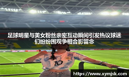 足球明星与美女粉丝亲密互动瞬间引发热议球迷们纷纷围观争相合影留念