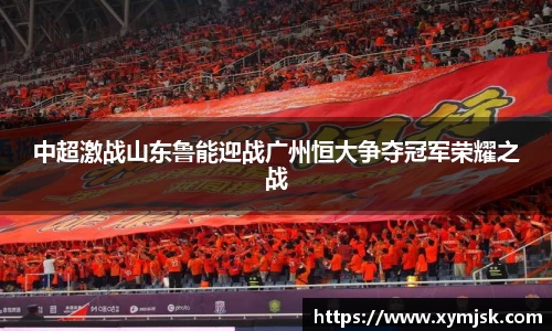 中超激战山东鲁能迎战广州恒大争夺冠军荣耀之战