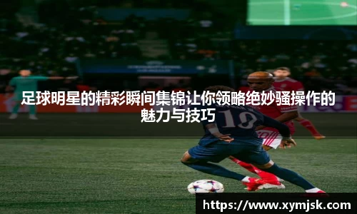 足球明星的精彩瞬间集锦让你领略绝妙骚操作的魅力与技巧